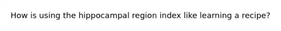 How is using the hippocampal region index like learning a recipe?
