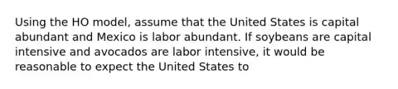 Using the HO model, assume that the United States is capital abundant and Mexico is labor abundant. If soybeans are capital intensive and avocados are labor intensive, it would be reasonable to expect the United States to