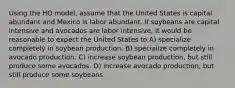 Using the HO model, assume that the United States is capital abundant and Mexico is labor abundant. If soybeans are capital intensive and avocados are labor intensive, it would be reasonable to expect the United States to A) specialize completely in soybean production. B) specialize completely in avocado production. C) increase soybean production, but still produce some avocados. D) increase avocado production, but still produce some soybeans.