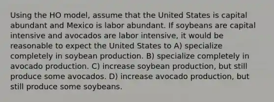 Using the HO model, assume that the United States is capital abundant and Mexico is labor abundant. If soybeans are capital intensive and avocados are labor intensive, it would be reasonable to expect the United States to A) specialize completely in soybean production. B) specialize completely in avocado production. C) increase soybean production, but still produce some avocados. D) increase avocado production, but still produce some soybeans.