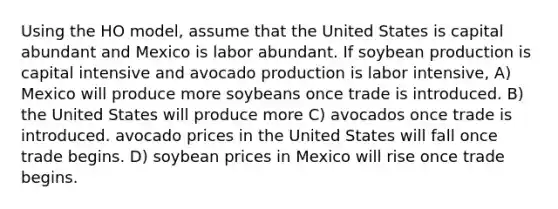 Using the HO model, assume that the United States is capital abundant and Mexico is labor abundant. If soybean production is capital intensive and avocado production is labor intensive, A) Mexico will produce more soybeans once trade is introduced. B) the United States will produce more C) avocados once trade is introduced. avocado prices in the United States will fall once trade begins. D) soybean prices in Mexico will rise once trade begins.