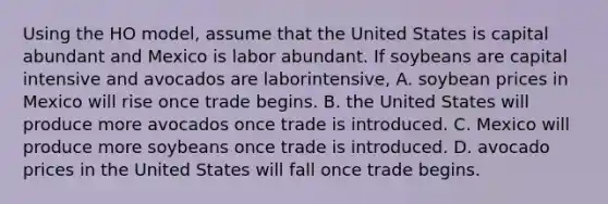 Using the HO​ model, assume that the United States is capital abundant and Mexico is labor abundant. If soybeans are capital intensive and avocados are labor​intensive, A. soybean prices in Mexico will rise once trade begins. B. the United States will produce more avocados once trade is introduced. C. Mexico will produce more soybeans once trade is introduced. D. avocado prices in the United States will fall once trade begins.