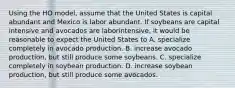 Using the HO​ model, assume that the United States is capital abundant and Mexico is labor abundant. If soybeans are capital intensive and avocados are labor​intensive, it would be reasonable to expect the United States to A. specialize completely in avocado production. B. increase avocado​ production, but still produce some soybeans. C. specialize completely in soybean production. D. increase soybean​ production, but still produce some avocados.