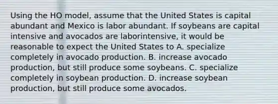 Using the HO​ model, assume that the United States is capital abundant and Mexico is labor abundant. If soybeans are capital intensive and avocados are labor​intensive, it would be reasonable to expect the United States to A. specialize completely in avocado production. B. increase avocado​ production, but still produce some soybeans. C. specialize completely in soybean production. D. increase soybean​ production, but still produce some avocados.