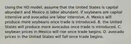 Using the HO model, assume that the United States is capital abundant and Mexico is labor abundant. If soybeans are capital intensive and avocados are labor intensive, A. Mexico will produce more soybeans once trade is introduced. B. the United States will produce more avocados once trade is introduced. C. soybean prices in Mexico will rise once trade begins. D. avocado prices in the United States will fall once trade begins.