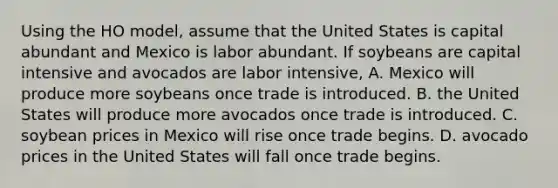 Using the HO model, assume that the United States is capital abundant and Mexico is labor abundant. If soybeans are capital intensive and avocados are labor intensive, A. Mexico will produce more soybeans once trade is introduced. B. the United States will produce more avocados once trade is introduced. C. soybean prices in Mexico will rise once trade begins. D. avocado prices in the United States will fall once trade begins.