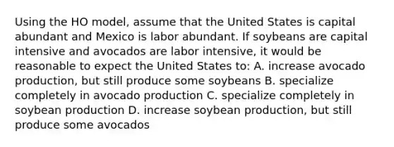 Using the HO model, assume that the United States is capital abundant and Mexico is labor abundant. If soybeans are capital intensive and avocados are labor intensive, it would be reasonable to expect the United States to: A. increase avocado production, but still produce some soybeans B. specialize completely in avocado production C. specialize completely in soybean production D. increase soybean production, but still produce some avocados