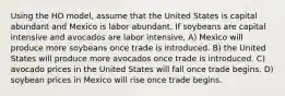 Using the HO model, assume that the United States is capital abundant and Mexico is labor abundant. If soybeans are capital intensive and avocados are labor intensive, A) Mexico will produce more soybeans once trade is introduced. B) the United States will produce more avocados once trade is introduced. C) avocado prices in the United States will fall once trade begins. D) soybean prices in Mexico will rise once trade begins.