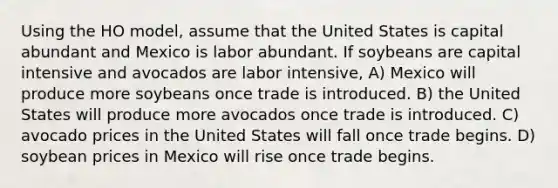 Using the HO model, assume that the United States is capital abundant and Mexico is labor abundant. If soybeans are capital intensive and avocados are labor intensive, A) Mexico will produce more soybeans once trade is introduced. B) the United States will produce more avocados once trade is introduced. C) avocado prices in the United States will fall once trade begins. D) soybean prices in Mexico will rise once trade begins.