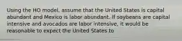 Using the HO​ model, assume that the United States is capital abundant and Mexico is labor abundant. If soybeans are capital intensive and avocados are labor​ intensive, it would be reasonable to expect the United States to