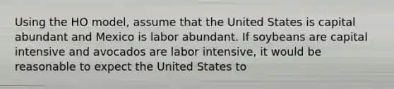 Using the HO​ model, assume that the United States is capital abundant and Mexico is labor abundant. If soybeans are capital intensive and avocados are labor​ intensive, it would be reasonable to expect the United States to