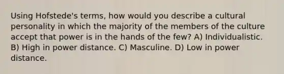 Using Hofstede's terms, how would you describe a cultural personality in which the majority of the members of the culture accept that power is in the hands of the few? A) Individualistic. B) High in power distance. C) Masculine. D) Low in power distance.