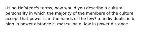 Using Hofstede's terms, how would you describe a cultural personality in which the majority of the members of the culture accept that power is in the hands of the few? a. individualistic b. high in power distance c. masculine d. low in power distance