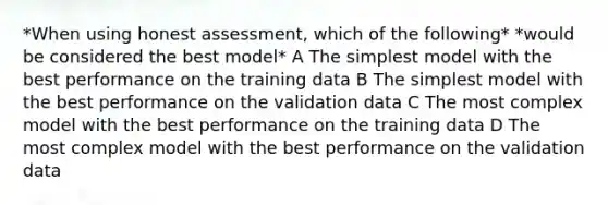 *When using honest assessment, which of the following* *would be considered the best model* A The simplest model with the best performance on the training data B The simplest model with the best performance on the validation data C The most complex model with the best performance on the training data D The most complex model with the best performance on the validation data