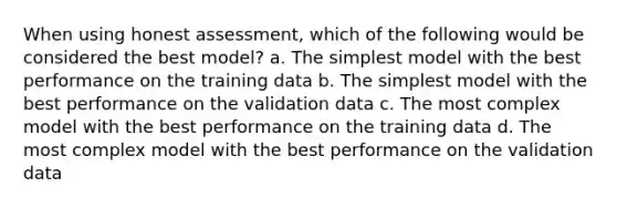 When using honest assessment, which of the following would be considered the best model? a. The simplest model with the best performance on the training data b. The simplest model with the best performance on the validation data c. The most complex model with the best performance on the training data d. The most complex model with the best performance on the validation data