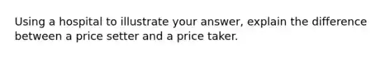 Using a hospital to illustrate your answer, explain the difference between a price setter and a price taker.