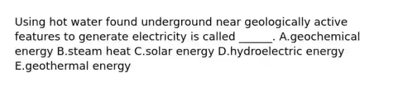 Using hot water found underground near geologically active features to generate electricity is called ______. A.geochemical energy B.steam heat C.solar energy D.hydroelectric energy E.geothermal energy