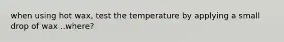 when using hot wax, test the temperature by applying a small drop of wax ..where?