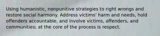 Using humanistic, nonpunitive strategies to right wrongs and restore social harmony. Address victims' harm and needs, hold offenders accountable, and involve victims, offenders, and communities; at <a href='https://www.questionai.com/knowledge/kD8KqkX2aO-the-core' class='anchor-knowledge'>the core</a> of the process is respect.