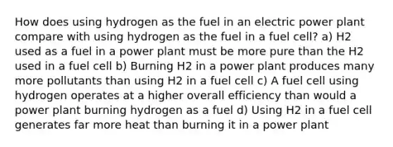 How does using hydrogen as the fuel in an electric power plant compare with using hydrogen as the fuel in a fuel cell? a) H2 used as a fuel in a power plant must be more pure than the H2 used in a fuel cell b) Burning H2 in a power plant produces many more pollutants than using H2 in a fuel cell c) A fuel cell using hydrogen operates at a higher overall efficiency than would a power plant burning hydrogen as a fuel d) Using H2 in a fuel cell generates far more heat than burning it in a power plant