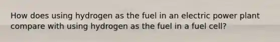 How does using hydrogen as the fuel in an electric power plant compare with using hydrogen as the fuel in a fuel cell?