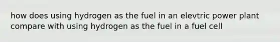 how does using hydrogen as the fuel in an elevtric power plant compare with using hydrogen as the fuel in a fuel cell