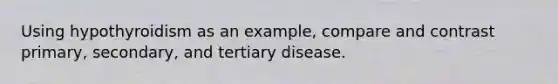 Using hypothyroidism as an example, compare and contrast primary, secondary, and tertiary disease.