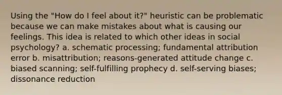 Using the "How do I feel about it?" heuristic can be problematic because we can make mistakes about what is causing our feelings. This idea is related to which other ideas in social psychology? a. schematic processing; fundamental attribution error b. misattribution; reasons-generated attitude change c. biased scanning; self-fulfilling prophecy d. self-serving biases; dissonance reduction