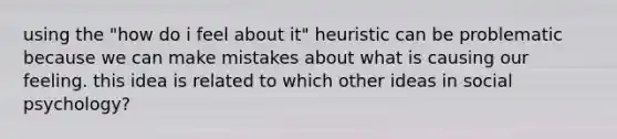 using the "how do i feel about it" heuristic can be problematic because we can make mistakes about what is causing our feeling. this idea is related to which other ideas in social psychology?