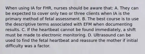 When using IA for FHR, nurses should be aware that: A. They can be expected to cover only two or three clients when IA is the primary method of fetal assessment. B. The best course is to use the descriptive terms associated with EFM when documenting results. C. If the heartbeat cannot be found immediately, a shift must be made to electronic monitoring. D. Ultrasound can be used to find the fetal heartbeat and reassure the mother if initial difficulty was a factor.