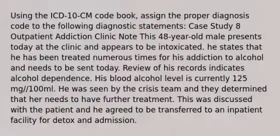 Using the ICD-10-CM code book, assign the proper diagnosis code to the following diagnostic statements: Case Study 8 Outpatient Addiction Clinic Note This 48-year-old male presents today at the clinic and appears to be intoxicated. he states that he has been treated numerous times for his addiction to alcohol and needs to be sent today. Review of his records indicates alcohol dependence. His blood alcohol level is currently 125 mg//100ml. He was seen by the crisis team and they determined that her needs to have further treatment. This was discussed with the patient and he agreed to be transferred to an inpatient facility for detox and admission.