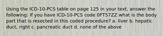 Using the ICD-10-PCS table on page 125 in your text, answer the following: If you have ICD-10-PCS code 0FT57ZZ what is the body part that is resected in this coded procedure? a. liver b. hepatic duct, right c. pancreatic duct d. none of the above