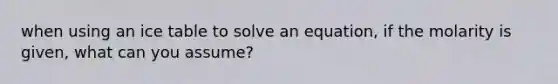 when using an ice table to solve an equation, if the molarity is given, what can you assume?