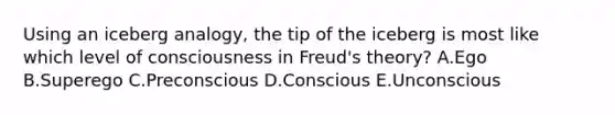 Using an iceberg analogy, the tip of the iceberg is most like which level of consciousness in Freud's theory? A.Ego B.Superego C.Preconscious D.Conscious E.Unconscious