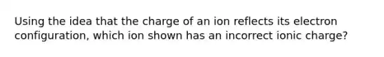 Using the idea that the charge of an ion reflects its electron configuration, which ion shown has an incorrect ionic charge?