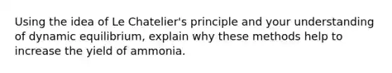 Using the idea of Le Chatelier's principle and your understanding of dynamic equilibrium, explain why these methods help to increase the yield of ammonia.