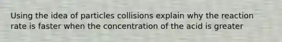 Using the idea of particles collisions explain why the reaction rate is faster when the concentration of the acid is greater