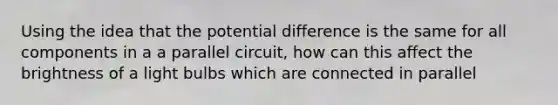 Using the idea that the potential difference is the same for all components in a a parallel circuit, how can this affect the brightness of a light bulbs which are connected in parallel