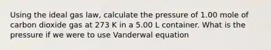 Using the ideal gas law, calculate the pressure of 1.00 mole of carbon dioxide gas at 273 K in a 5.00 L container. What is the pressure if we were to use Vanderwal equation