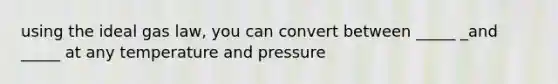 using the ideal gas law, you can convert between _____ _and _____ at any temperature and pressure