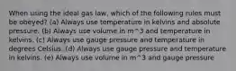 When using the ideal gas law, which of the following rules must be obeyed? (a) Always use temperature in kelvins and absolute pressure. (b) Always use volume in m^3 and temperature in kelvins. (c) Always use gauge pressure and temperature in degrees Celsius. (d) Always use gauge pressure and temperature in kelvins. (e) Always use volume in m^3 and gauge pressure