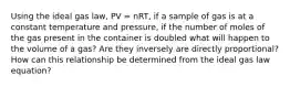 Using the ideal gas law, PV = nRT, if a sample of gas is at a constant temperature and pressure, if the number of moles of the gas present in the container is doubled what will happen to the volume of a gas? Are they inversely are directly proportional? How can this relationship be determined from the ideal gas law equation?