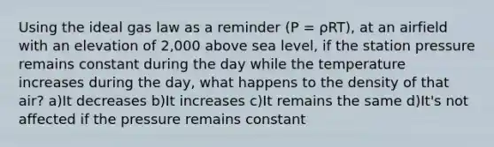 Using the ideal gas law as a reminder (P = ρRT), at an airfield with an elevation of 2,000 above sea level, if the station pressure remains constant during the day while the temperature increases during the day, what happens to the density of that air? a)It decreases b)It increases c)It remains the same d)It's not affected if the pressure remains constant