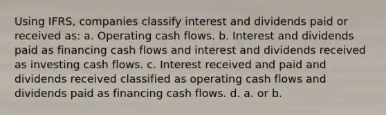 Using IFRS, companies classify interest and dividends paid or received as: a. Operating cash flows. b. Interest and dividends paid as financing cash flows and interest and dividends received as investing cash flows. c. Interest received and paid and dividends received classified as operating cash flows and dividends paid as financing cash flows. d. a. or b.