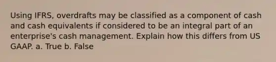 Using IFRS, overdrafts may be classified as a component of cash and cash equivalents if considered to be an integral part of an enterprise's cash management. Explain how this differs from US GAAP. a. True b. False