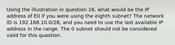 Using the illustration in question 16, what would be the IP address of E0 if you were using the eighth subnet? The network ID is 192.168.10.0/28, and you need to use the last available IP address in the range. The 0 subnet should not be considered valid for this question.