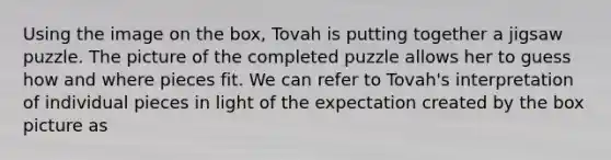 Using the image on the box, Tovah is putting together a jigsaw puzzle. The picture of the completed puzzle allows her to guess how and where pieces fit. We can refer to Tovah's interpretation of individual pieces in light of the expectation created by the box picture as