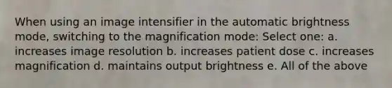 When using an image intensifier in the automatic brightness mode, switching to the magnification mode: Select one: a. increases image resolution b. increases patient dose c. increases magnification d. maintains output brightness e. All of the above