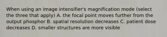 When using an image intensifier's magnification mode (select the three that apply) A. the focal point moves further from the output phosphor B. spatial resolution decreases C. patient dose decreases D. smaller structures are more visible