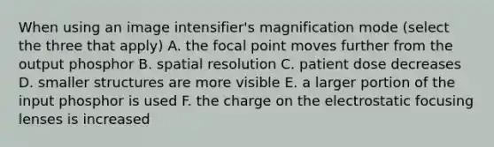 When using an image intensifier's magnification mode (select the three that apply) A. the focal point moves further from the output phosphor B. spatial resolution C. patient dose decreases D. smaller structures are more visible E. a larger portion of the input phosphor is used F. the charge on the electrostatic focusing lenses is increased